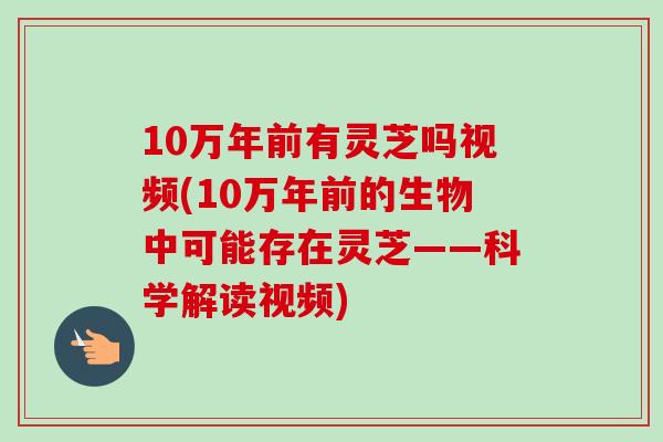 10万年前有灵芝吗视频(10万年前的生物中可能存在灵芝——科学解读视频)