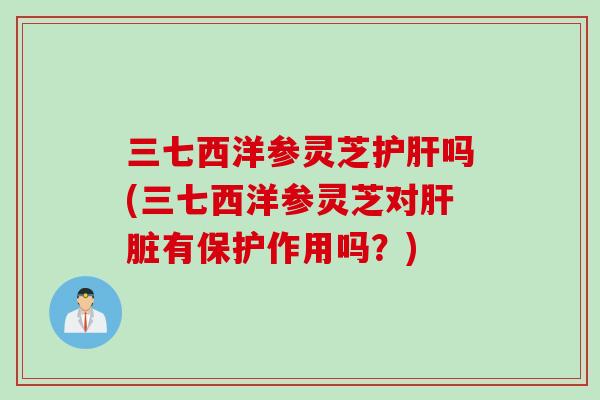 三七西洋参灵芝吗(三七西洋参灵芝对有保护作用吗？)