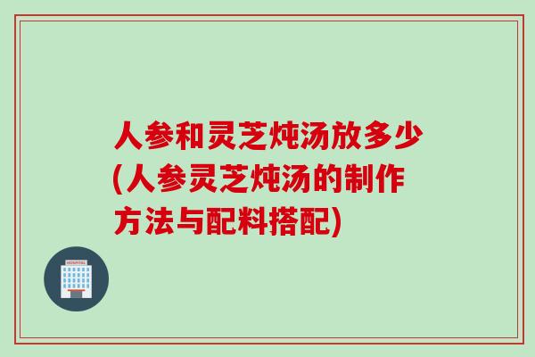 人参和灵芝炖汤放多少(人参灵芝炖汤的制作方法与配料搭配)