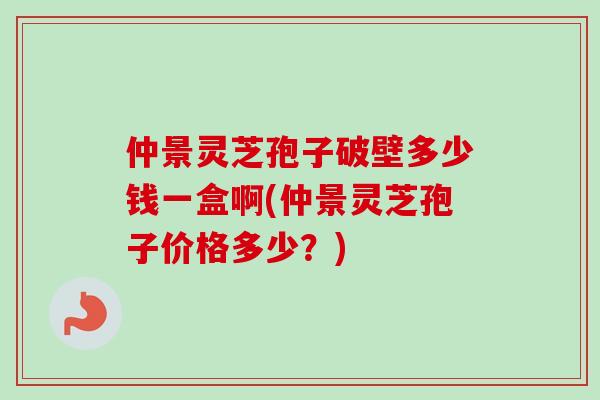 仲景灵芝孢子破壁多少钱一盒啊(仲景灵芝孢子价格多少？)