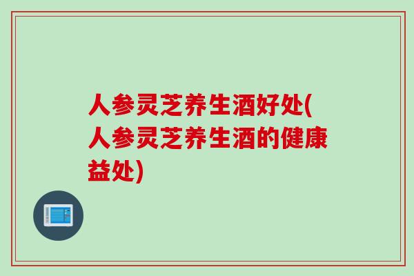 人参灵芝养生酒好处(人参灵芝养生酒的健康益处)