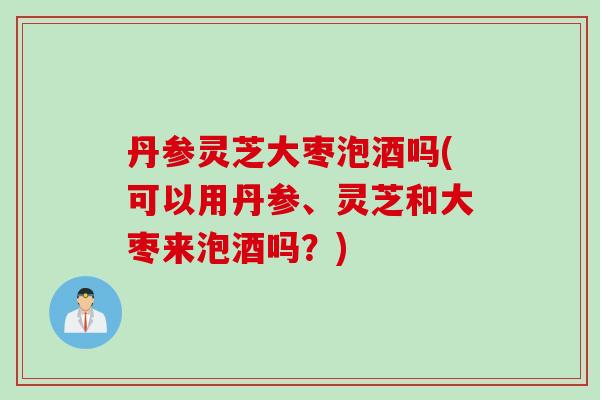 丹参灵芝大枣泡酒吗(可以用丹参、灵芝和大枣来泡酒吗？)