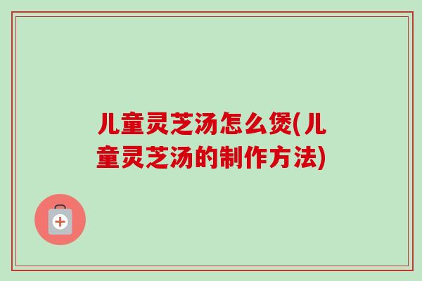 儿童灵芝汤怎么煲(儿童灵芝汤的制作方法)