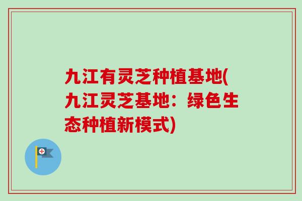 九江有灵芝种植基地(九江灵芝基地：绿色生态种植新模式)