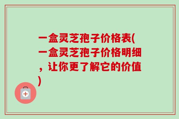 一盒灵芝孢子价格表(一盒灵芝孢子价格明细，让你更了解它的价值)