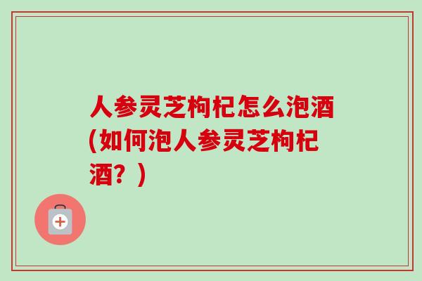 人参灵芝枸杞怎么泡酒(如何泡人参灵芝枸杞酒?) 人参灵芝枸杞怎么泡酒(如何泡人参灵芝枸杞酒?)