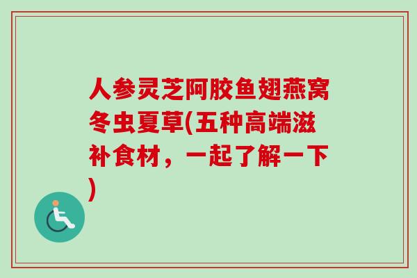 人参灵芝阿胶鱼翅燕窝冬虫夏草(五种高端滋补食材，一起了解一下)