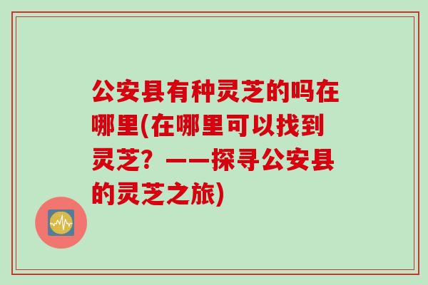 公安县有种灵芝的吗在哪里(在哪里可以找到灵芝？——探寻公安县的灵芝之旅)