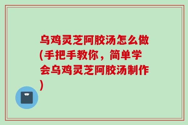 乌鸡灵芝阿胶汤怎么做(手把手教你，简单学会乌鸡灵芝阿胶汤制作)