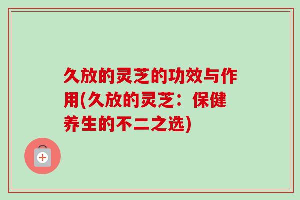 久放的灵芝的功效与作用(久放的灵芝：保健养生的不二之选)