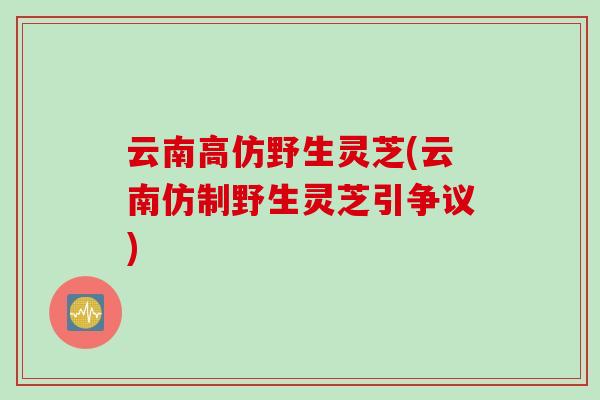 云南高仿野生灵芝(云南仿制野生灵芝引争议)