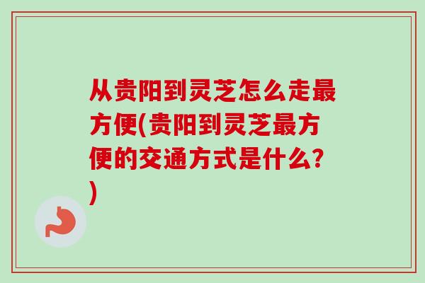 从贵阳到灵芝怎么走最方便(贵阳到灵芝最方便的交通方式是什么？)