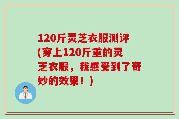 120斤灵芝衣服测评(穿上120斤重的灵芝衣服，我感受到了奇妙的效果！)