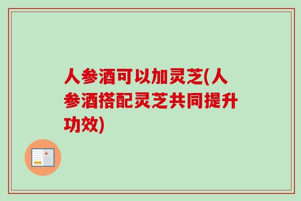 人参酒可以加灵芝(人参酒搭配灵芝共同提升功效)