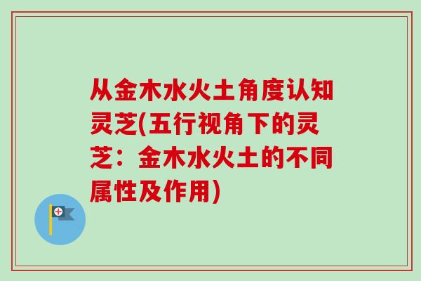 从金木水火土角度认知灵芝(五行视角下的灵芝：金木水火土的不同属性及作用)