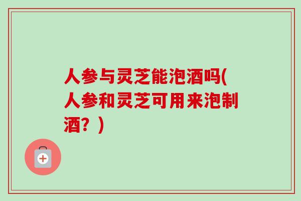 人参与灵芝能泡酒吗(人参和灵芝可用来泡制酒?) 人参与灵芝能泡酒吗(人参和灵芝可用来泡制酒?)