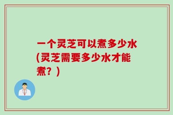 一个灵芝可以煮多少水(灵芝需要多少水才能煮？)