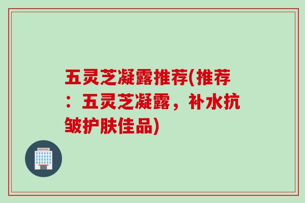 五灵芝凝露推荐(推荐：五灵芝凝露，补水抗皱护肤佳品)