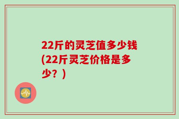 22斤的灵芝值多少钱(22斤灵芝价格是多少？)