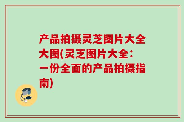 产品拍摄灵芝图片大全大图(灵芝图片大全：一份全面的产品拍摄指南)