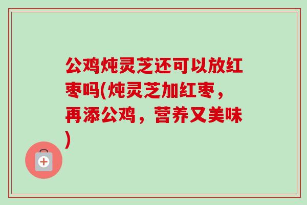 公鸡炖灵芝还可以放红枣吗(炖灵芝加红枣，再添公鸡，营养又美味)