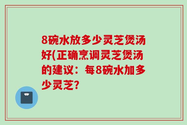 8碗水放多少灵芝煲汤好(正确烹调灵芝煲汤的建议：每8碗水加多少灵芝？