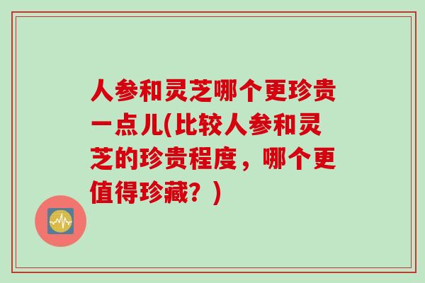 人参和灵芝哪个更珍贵一点儿(比较人参和灵芝的珍贵程度，哪个更值得珍藏？)