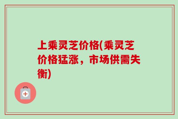 上乘灵芝价格(乘灵芝价格猛涨，市场供需失衡)