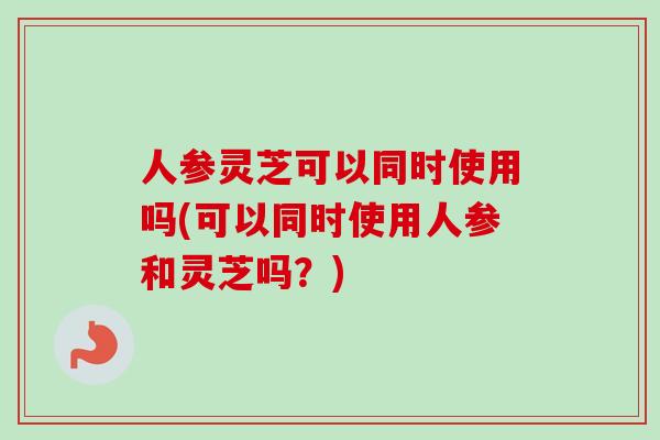 人参灵芝可以同时使用吗(可以同时使用人参和灵芝吗？)