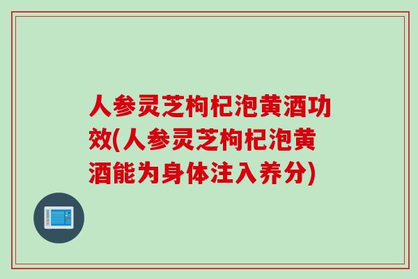 人参灵芝枸杞泡黄酒功效(人参灵芝枸杞泡黄酒能为身体注入养分)