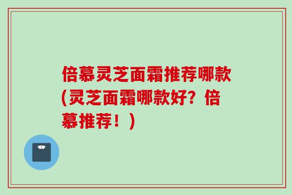 倍慕灵芝面霜推荐哪款(灵芝面霜哪款好？倍慕推荐！)