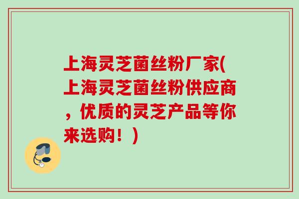 上海灵芝菌丝粉厂家(上海灵芝菌丝粉供应商，优质的灵芝产品等你来选购！)