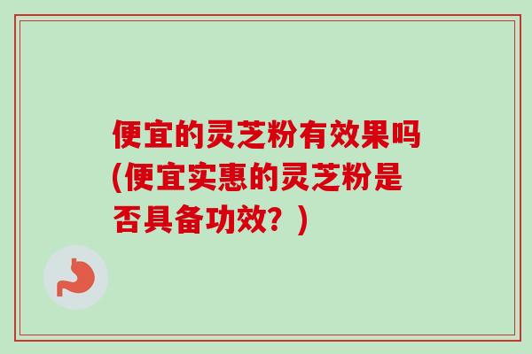 便宜的灵芝粉有效果吗(便宜实惠的灵芝粉是否具备功效？)