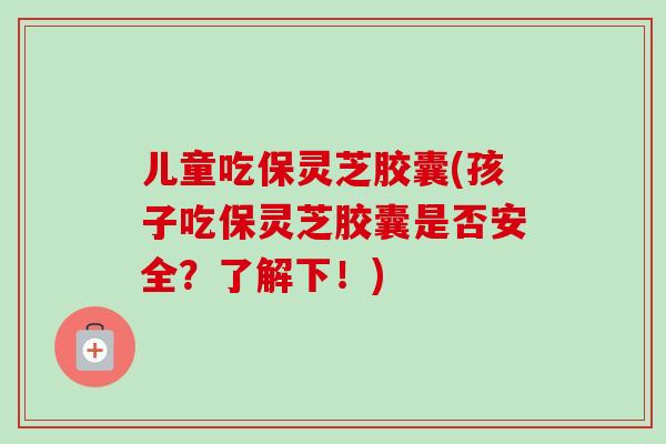 儿童吃保灵芝胶囊(孩子吃保灵芝胶囊是否安全？了解下！)