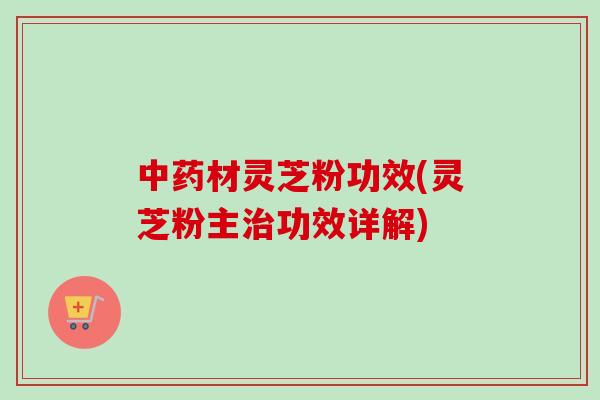 中药材灵芝粉功效(灵芝粉主治功效详解)