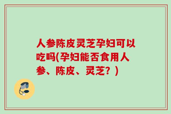 人参陈皮灵芝孕妇可以吃吗(孕妇能否食用人参、陈皮、灵芝？)