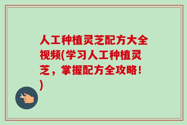 人工种植灵芝配方大全视频(学习人工种植灵芝，掌握配方全攻略！)