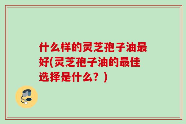 什么样的灵芝孢子油最好(灵芝孢子油的最佳选择是什么？)