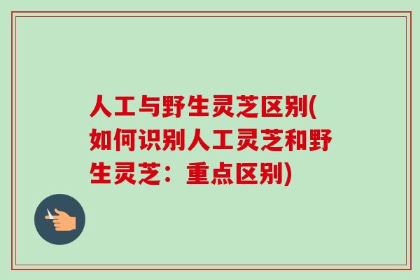 人工与野生灵芝区别(如何识别人工灵芝和野生灵芝：重点区别)