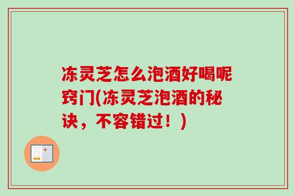 冻灵芝怎么泡酒好喝呢窍门(冻灵芝泡酒的秘诀，不容错过！)