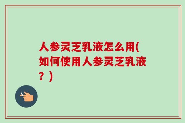 人参灵芝乳液怎么用(如何使用人参灵芝乳液？)