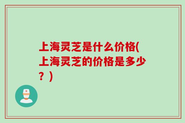 上海灵芝是什么价格(上海灵芝的价格是多少？)