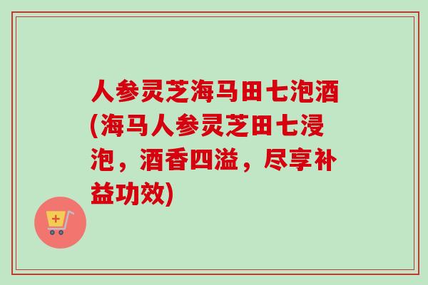 人参灵芝海马田七泡酒(海马人参灵芝田七浸泡，酒香四溢，尽享补益功效)