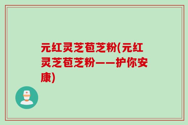 元红灵芝苞芝粉(元红灵芝苞芝粉——护你安康)