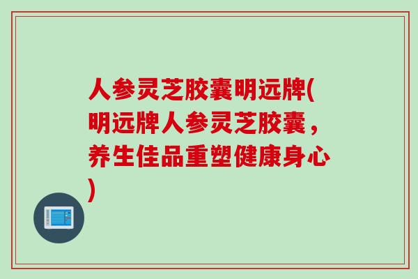 人参灵芝胶囊明远牌(明远牌人参灵芝胶囊，养生佳品重塑健康身心)
