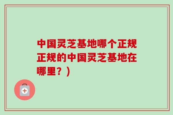 中国灵芝基地哪个正规正规的中国灵芝基地在哪里？)
