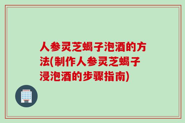 人参灵芝蝎子泡酒的方法(制作人参灵芝蝎子浸泡酒的步骤指南)