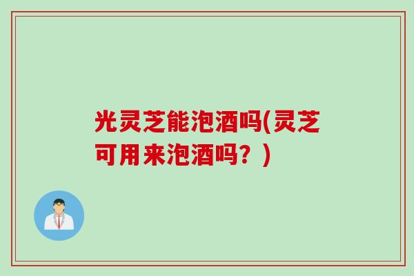 光灵芝能泡酒吗(灵芝可用来泡酒吗？)