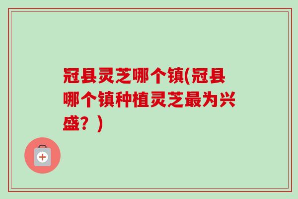冠县灵芝哪个镇(冠县哪个镇种植灵芝最为兴盛？)