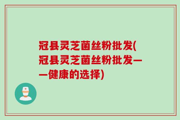 冠县灵芝菌丝粉批发(冠县灵芝菌丝粉批发——健康的选择)